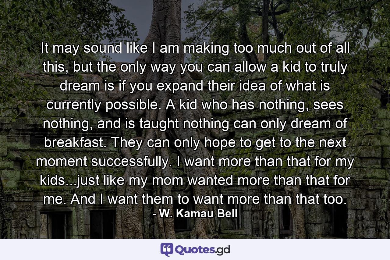 It may sound like I am making too much out of all this, but the only way you can allow a kid to truly dream is if you expand their idea of what is currently possible. A kid who has nothing, sees nothing, and is taught nothing can only dream of breakfast. They can only hope to get to the next moment successfully. I want more than that for my kids...just like my mom wanted more than that for me. And I want them to want more than that too. - Quote by W. Kamau Bell