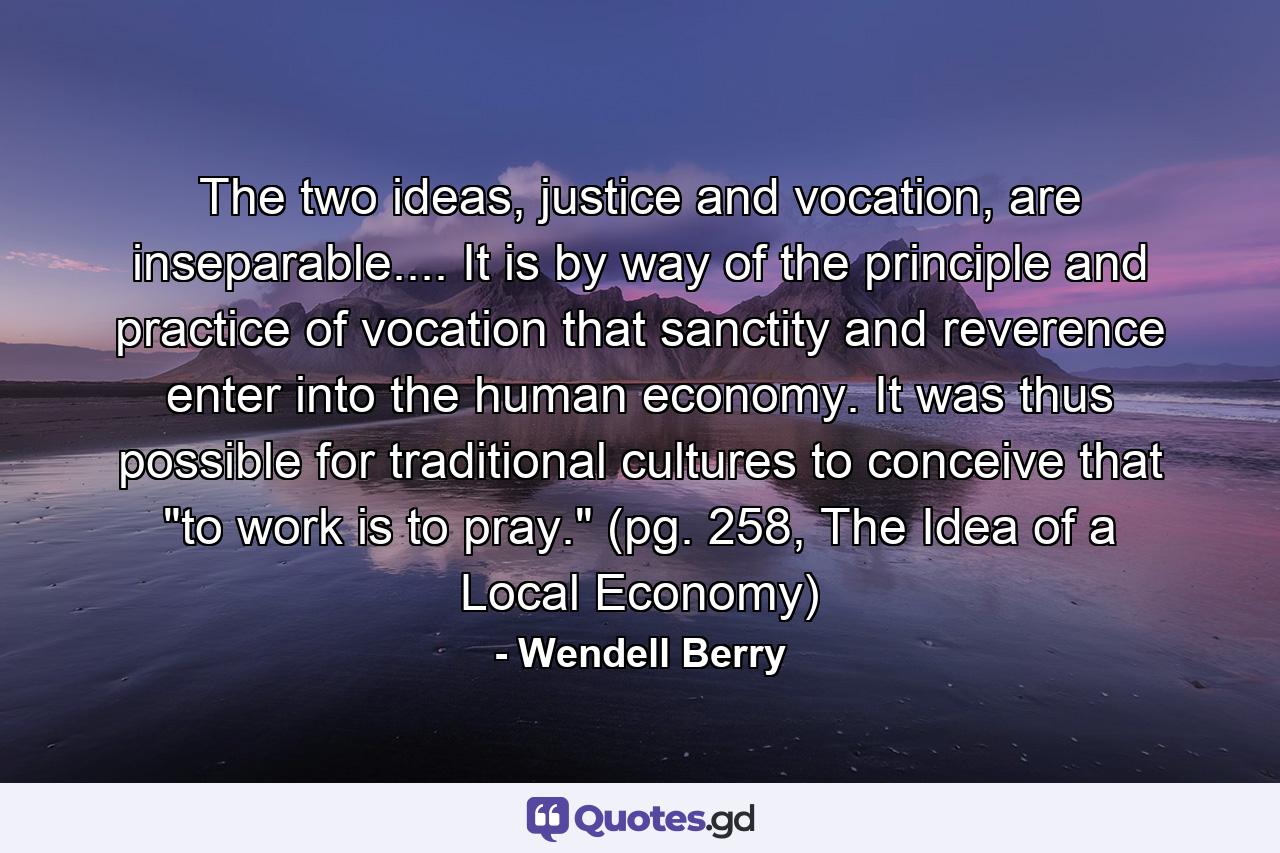 The two ideas, justice and vocation, are inseparable.... It is by way of the principle and practice of vocation that sanctity and reverence enter into the human economy. It was thus possible for traditional cultures to conceive that 