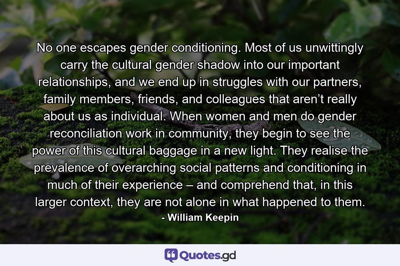 No one escapes gender conditioning. Most of us unwittingly carry the cultural gender shadow into our important relationships, and we end up in struggles with our partners, family members, friends, and colleagues that aren’t really about us as individual. When women and men do gender reconciliation work in community, they begin to see the power of this cultural baggage in a new light. They realise the prevalence of overarching social patterns and conditioning in much of their experience – and comprehend that, in this larger context, they are not alone in what happened to them. - Quote by William Keepin