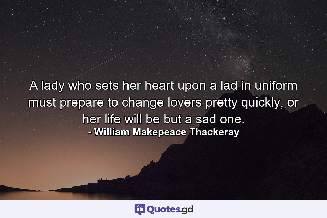 A lady who sets her heart upon a lad in uniform must prepare to change lovers pretty quickly, or her life will be but a sad one. - Quote by William Makepeace Thackeray