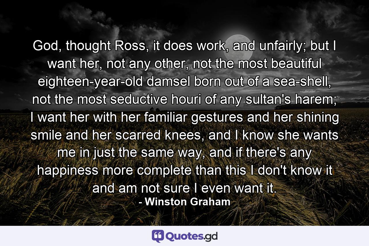 God, thought Ross, it does work, and unfairly; but I want her, not any other, not the most beautiful eighteen-year-old damsel born out of a sea-shell, not the most seductive houri of any sultan's harem; I want her with her familiar gestures and her shining smile and her scarred knees, and I know she wants me in just the same way, and if there's any happiness more complete than this I don't know it and am not sure I even want it. - Quote by Winston Graham