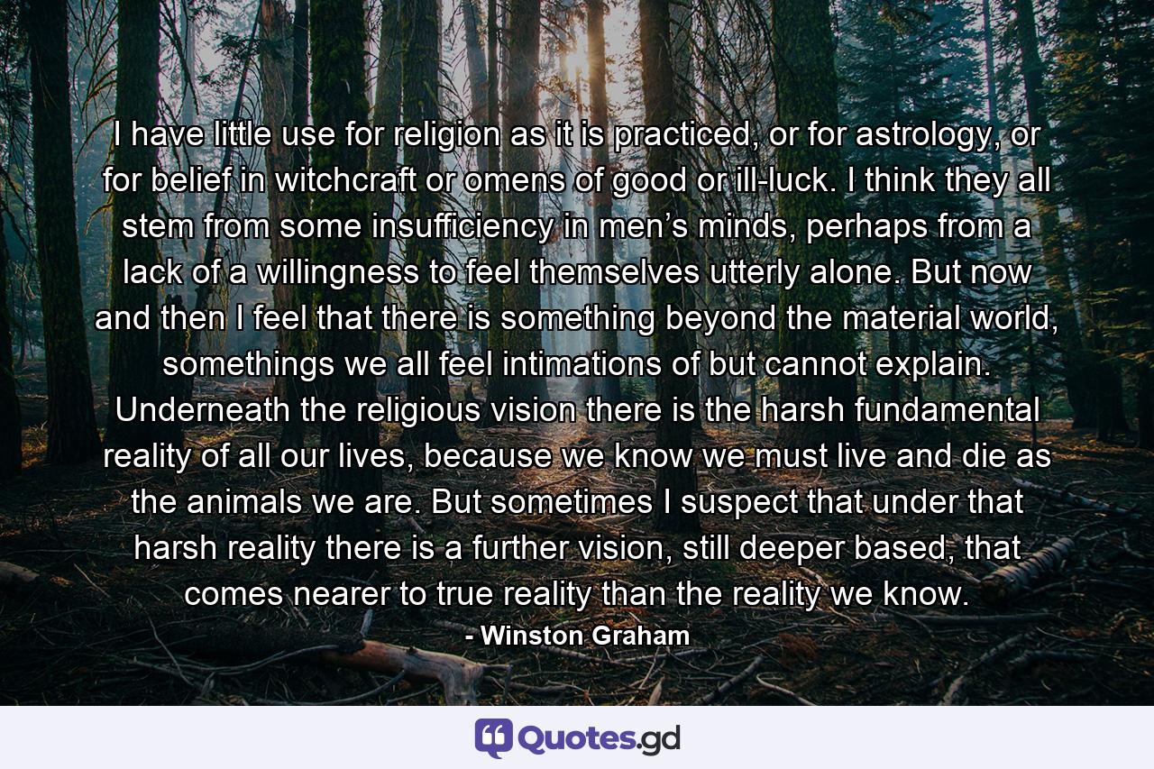 I have little use for religion as it is practiced, or for astrology, or for belief in witchcraft or omens of good or ill-luck. I think they all stem from some insufficiency in men’s minds, perhaps from a lack of a willingness to feel themselves utterly alone. But now and then I feel that there is something beyond the material world, somethings we all feel intimations of but cannot explain. Underneath the religious vision there is the harsh fundamental reality of all our lives, because we know we must live and die as the animals we are. But sometimes I suspect that under that harsh reality there is a further vision, still deeper based, that comes nearer to true reality than the reality we know. - Quote by Winston Graham