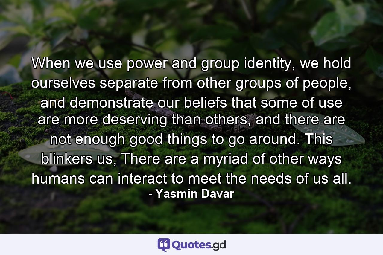 When we use power and group identity, we hold ourselves separate from other groups of people, and demonstrate our beliefs that some of use are more deserving than others, and there are not enough good things to go around. This blinkers us, There are a myriad of other ways humans can interact to meet the needs of us all. - Quote by Yasmin Davar