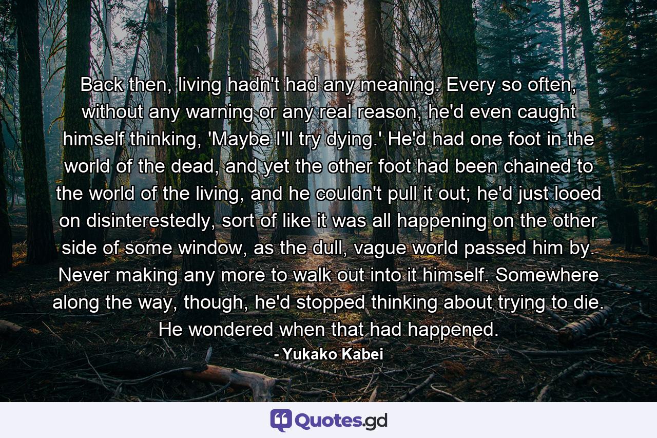 Back then, living hadn't had any meaning. Every so often, without any warning or any real reason, he'd even caught himself thinking, 'Maybe I'll try dying.' He'd had one foot in the world of the dead, and yet the other foot had been chained to the world of the living, and he couldn't pull it out; he'd just looed on disinterestedly, sort of like it was all happening on the other side of some window, as the dull, vague world passed him by. Never making any more to walk out into it himself. Somewhere along the way, though, he'd stopped thinking about trying to die. He wondered when that had happened. - Quote by Yukako Kabei