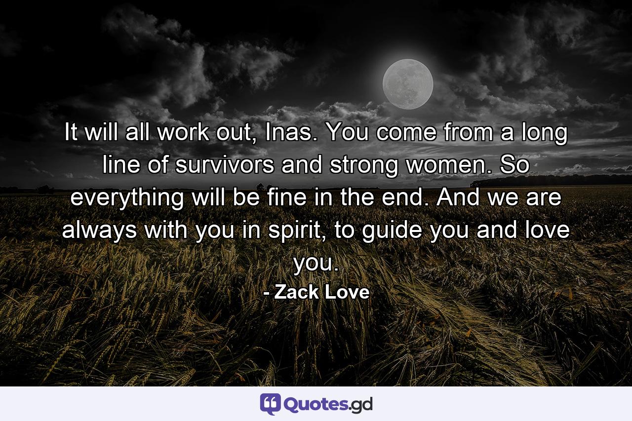 It will all work out, Inas. You come from a long line of survivors and strong women. So everything will be fine in the end. And we are always with you in spirit, to guide you and love you. - Quote by Zack Love