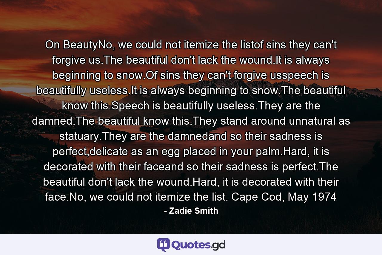 On BeautyNo, we could not itemize the listof sins they can't forgive us.The beautiful don't lack the wound.It is always beginning to snow.Of sins they can't forgive usspeech is beautifully useless.It is always beginning to snow.The beautiful know this.Speech is beautifully useless.They are the damned.The beautiful know this.They stand around unnatural as statuary.They are the damnedand so their sadness is perfect,delicate as an egg placed in your palm.Hard, it is decorated with their faceand so their sadness is perfect.The beautiful don't lack the wound.Hard, it is decorated with their face.No, we could not itemize the list. Cape Cod, May 1974 - Quote by Zadie Smith