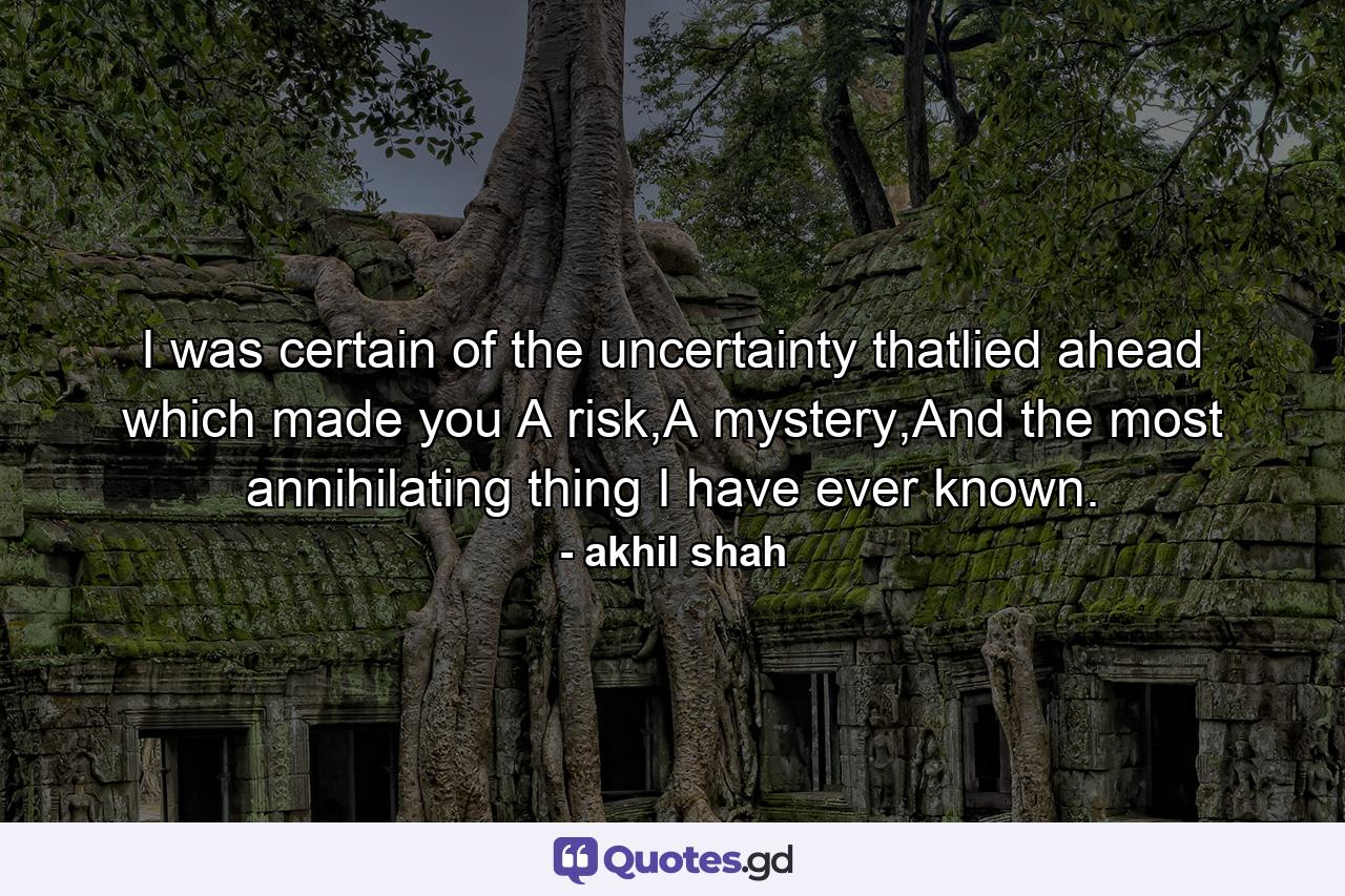 I was certain of the uncertainty thatlied ahead which made you A risk,A mystery,And the most annihilating thing I have ever known. - Quote by akhil shah