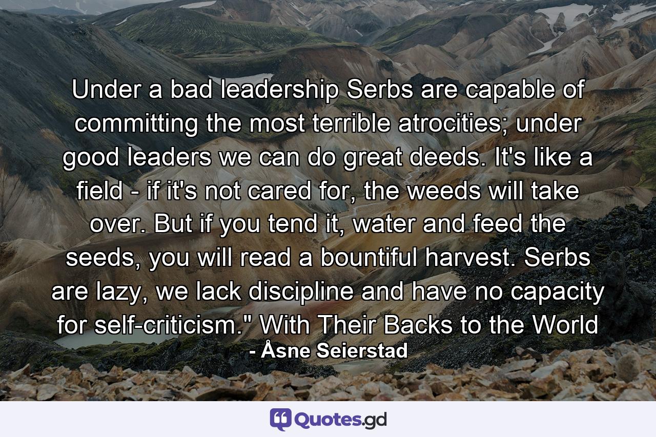 Under a bad leadership Serbs are capable of committing the most terrible atrocities; under good leaders we can do great deeds. It's like a field - if it's not cared for, the weeds will take over. But if you tend it, water and feed the seeds, you will read a bountiful harvest. Serbs are lazy, we lack discipline and have no capacity for self-criticism.