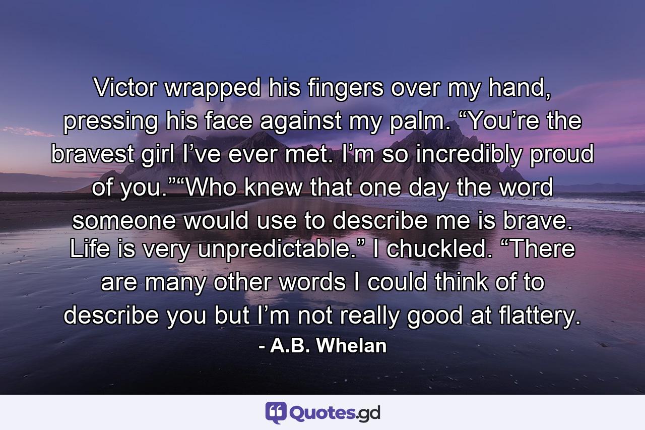 Victor wrapped his fingers over my hand, pressing his face against my palm. “You’re the bravest girl I’ve ever met. I’m so incredibly proud of you.”“Who knew that one day the word someone would use to describe me is brave. Life is very unpredictable.” I chuckled. “There are many other words I could think of to describe you but I’m not really good at flattery. - Quote by A.B. Whelan