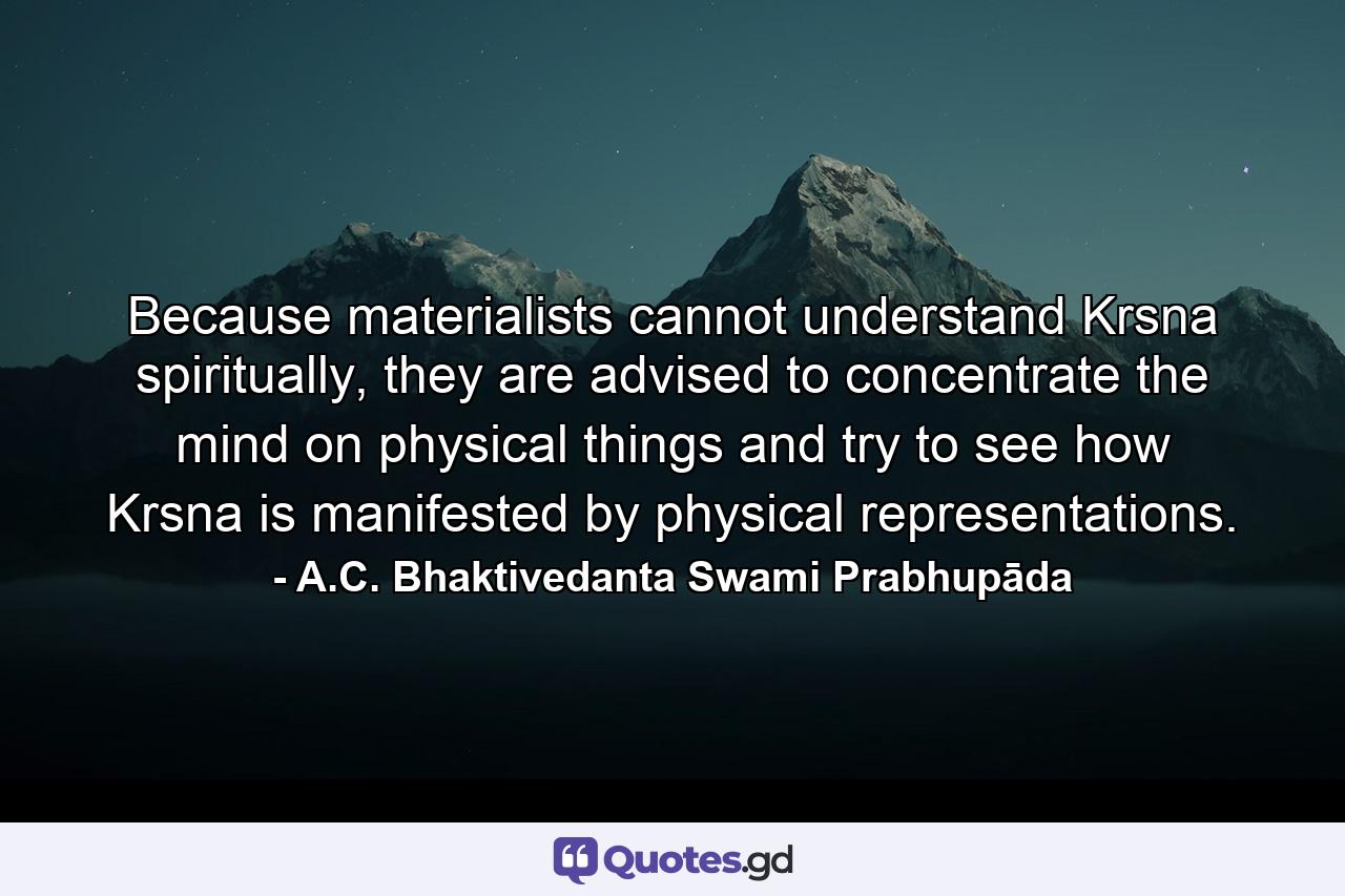 Because materialists cannot understand Krsna spiritually, they are advised to concentrate the mind on physical things and try to see how Krsna is manifested by physical representations. - Quote by A.C. Bhaktivedanta Swami Prabhupāda