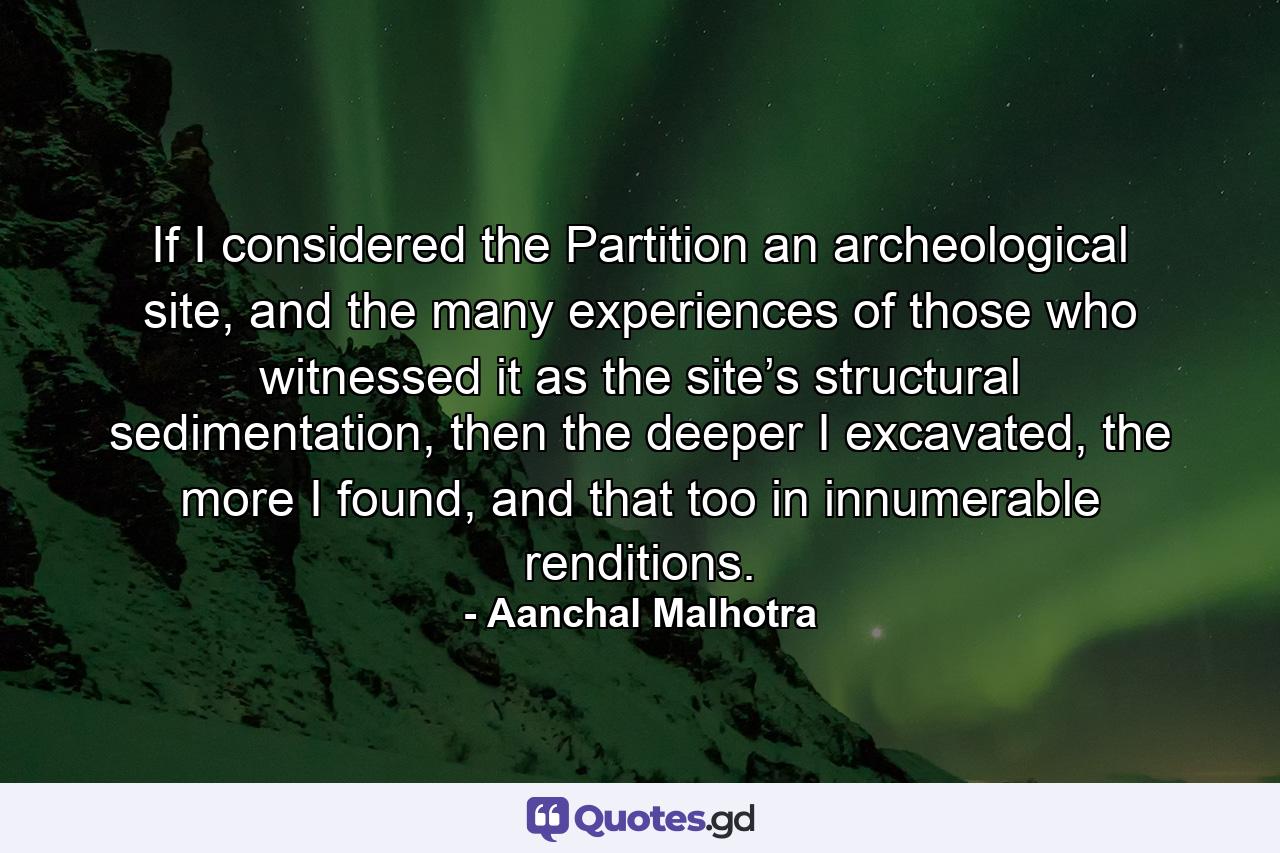 If I considered the Partition an archeological site, and the many experiences of those who witnessed it as the site’s structural sedimentation, then the deeper I excavated, the more I found, and that too in innumerable renditions. - Quote by Aanchal Malhotra