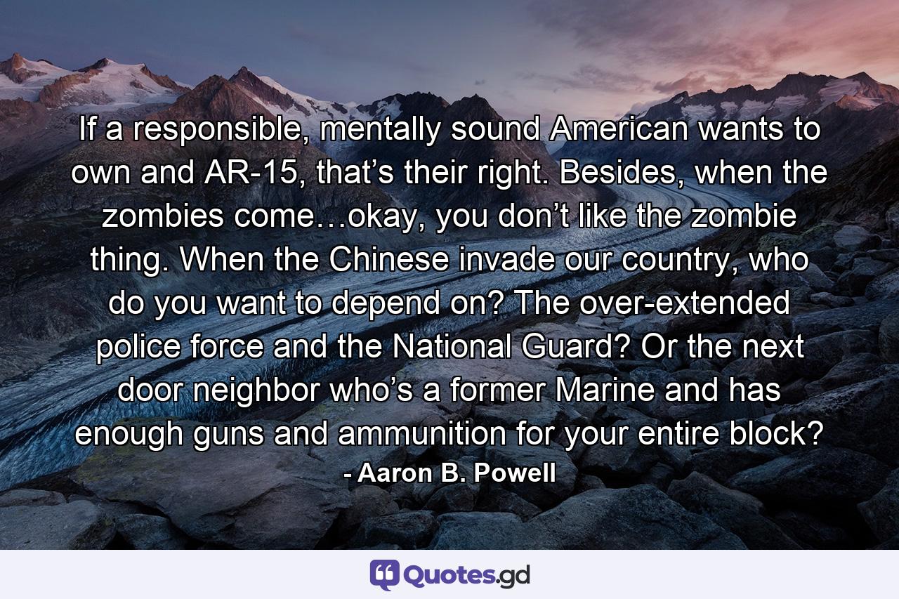 If a responsible, mentally sound American wants to own and AR-15, that’s their right. Besides, when the zombies come…okay, you don’t like the zombie thing. When the Chinese invade our country, who do you want to depend on? The over-extended police force and the National Guard? Or the next door neighbor who’s a former Marine and has enough guns and ammunition for your entire block? - Quote by Aaron B. Powell