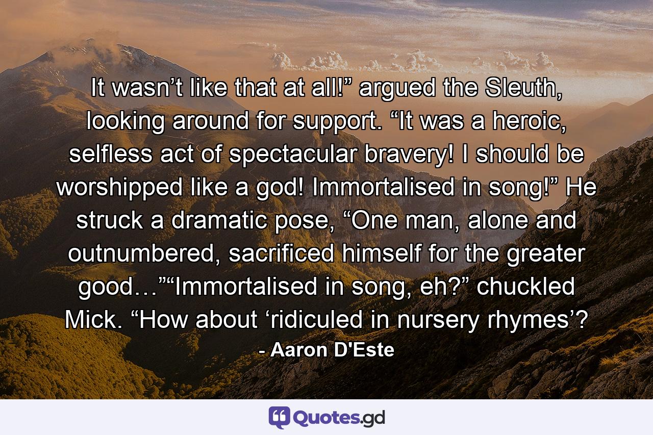 It wasn’t like that at all!” argued the Sleuth, looking around for support. “It was a heroic, selfless act of spectacular bravery! I should be worshipped like a god! Immortalised in song!” He struck a dramatic pose, “One man, alone and outnumbered, sacrificed himself for the greater good…”“Immortalised in song, eh?” chuckled Mick. “How about ‘ridiculed in nursery rhymes’? - Quote by Aaron D'Este