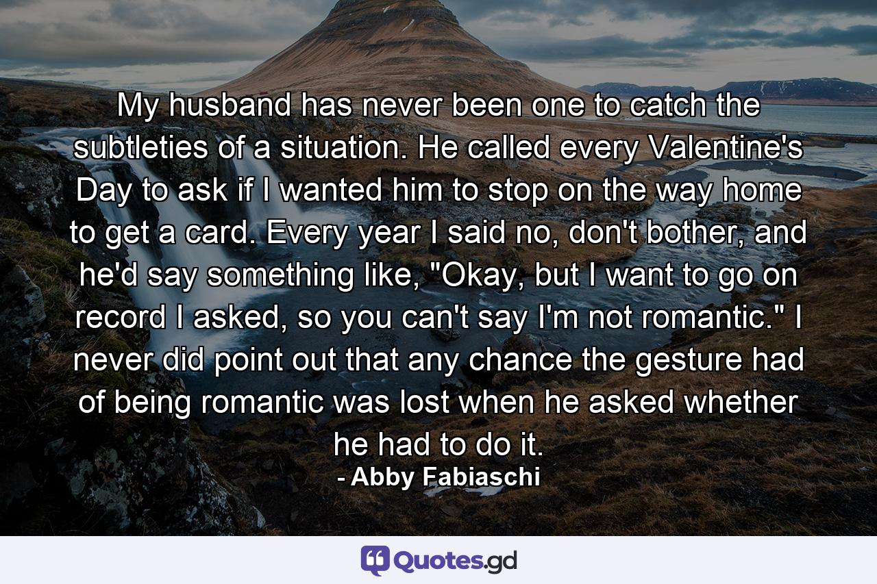 My husband has never been one to catch the subtleties of a situation. He called every Valentine's Day to ask if I wanted him to stop on the way home to get a card. Every year I said no, don't bother, and he'd say something like, 