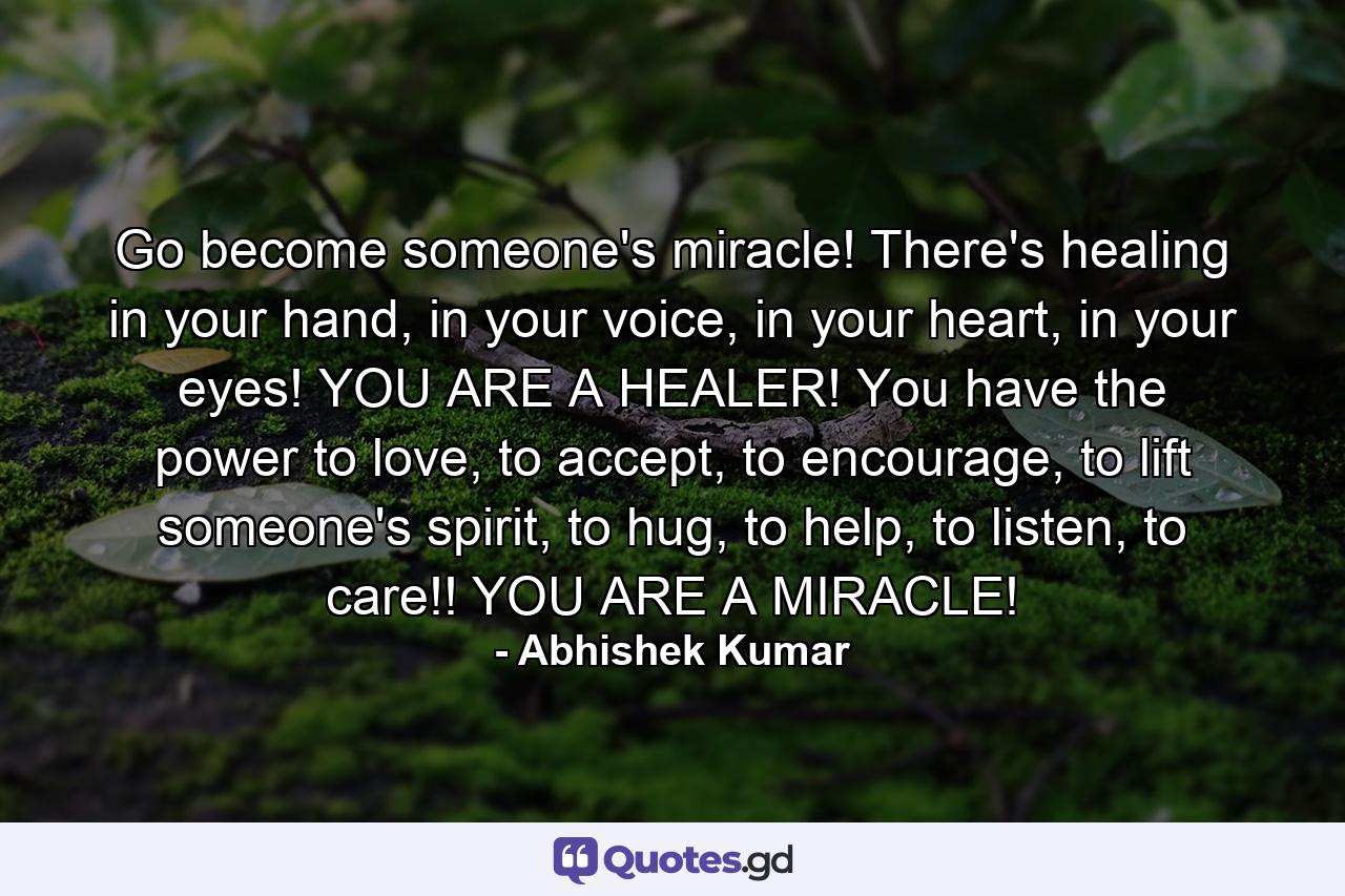 Go become someone's miracle! There's healing in your hand, in your voice, in your heart, in your eyes! YOU ARE A HEALER! You have the power to love, to accept, to encourage, to lift someone's spirit, to hug, to help, to listen, to care!! YOU ARE A MIRACLE! - Quote by Abhishek Kumar