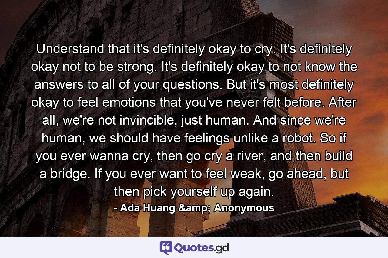 Understand that it's definitely okay to cry. It's definitely okay not to be strong. It's definitely okay to not know the answers to all of your questions. But it's most definitely okay to feel emotions that you've never felt before. After all, we're not invincible, just human. And since we're human, we should have feelings unlike a robot. So if you ever wanna cry, then go cry a river, and then build a bridge. If you ever want to feel weak, go ahead, but then pick yourself up again. - Quote by Ada Huang & Anonymous