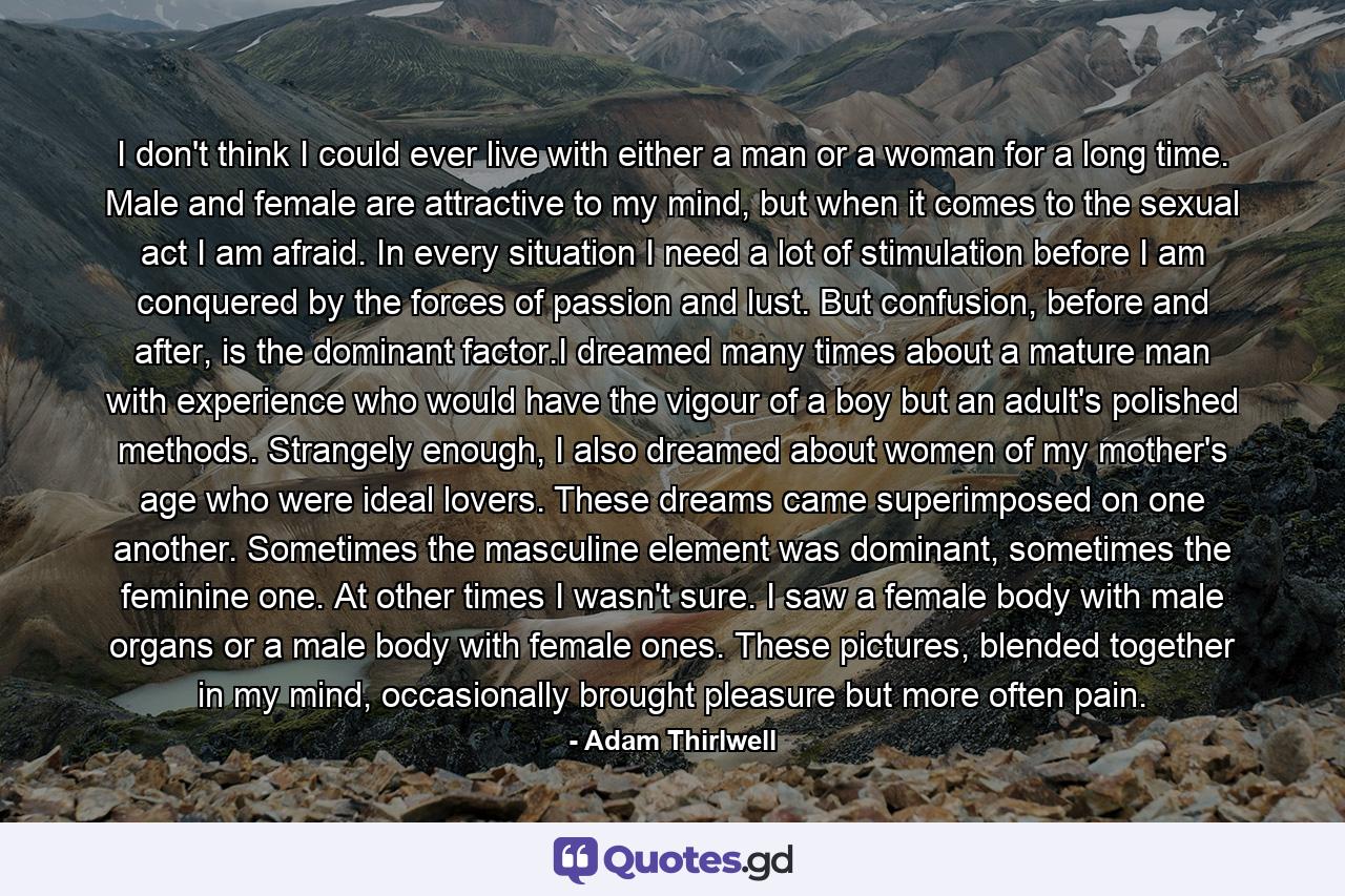 I don't think I could ever live with either a man or a woman for a long time. Male and female are attractive to my mind, but when it comes to the sexual act I am afraid. In every situation I need a lot of stimulation before I am conquered by the forces of passion and lust. But confusion, before and after, is the dominant factor.I dreamed many times about a mature man with experience who would have the vigour of a boy but an adult's polished methods. Strangely enough, I also dreamed about women of my mother's age who were ideal lovers. These dreams came superimposed on one another. Sometimes the masculine element was dominant, sometimes the feminine one. At other times I wasn't sure. I saw a female body with male organs or a male body with female ones. These pictures, blended together in my mind, occasionally brought pleasure but more often pain. - Quote by Adam Thirlwell