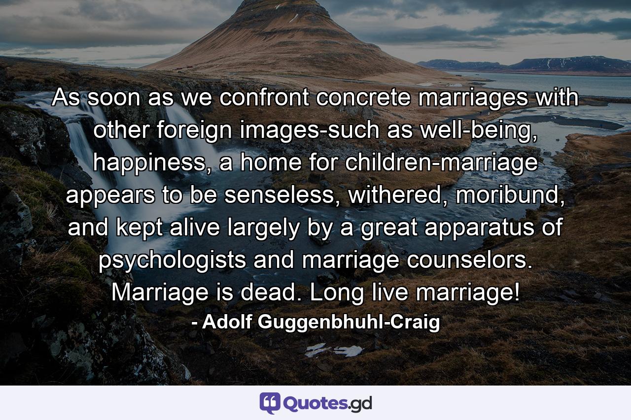 As soon as we confront concrete marriages with other foreign images-such as well-being, happiness, a home for children-marriage appears to be senseless, withered, moribund, and kept alive largely by a great apparatus of psychologists and marriage counselors. Marriage is dead. Long live marriage! - Quote by Adolf Guggenbhuhl-Craig