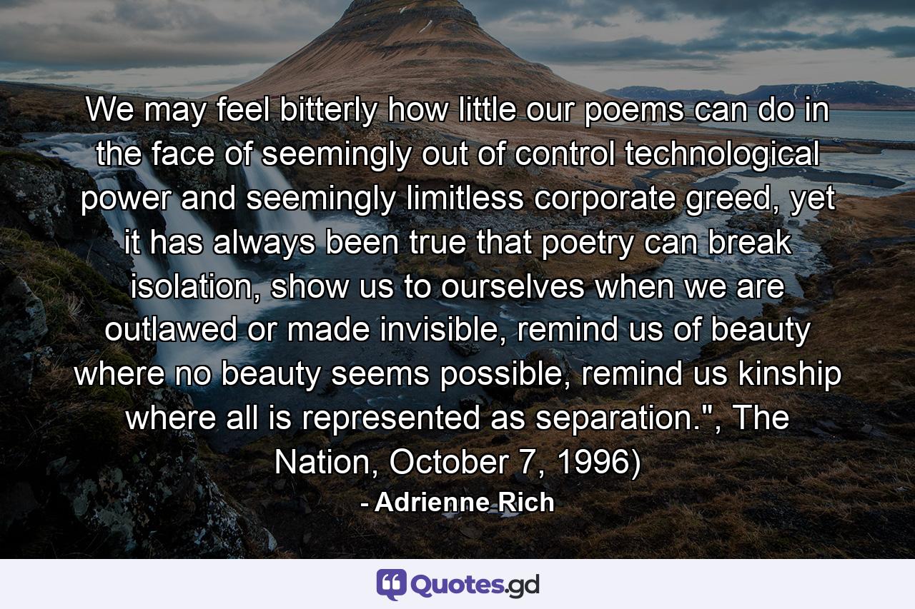 We may feel bitterly how little our poems can do in the face of seemingly out of control technological power and seemingly limitless corporate greed, yet it has always been true that poetry can break isolation, show us to ourselves when we are outlawed or made invisible, remind us of beauty where no beauty seems possible, remind us kinship where all is represented as separation.