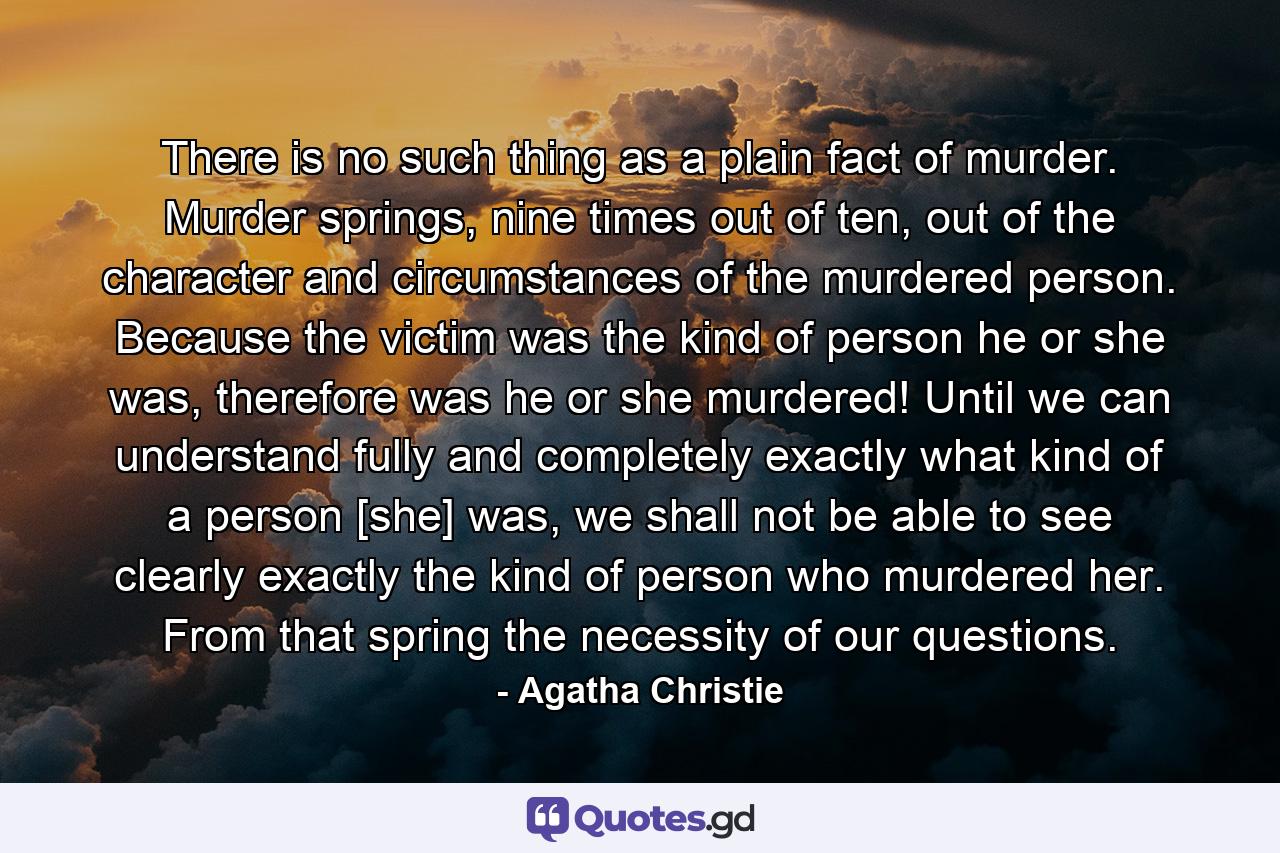 There is no such thing as a plain fact of murder. Murder springs, nine times out of ten, out of the character and circumstances of the murdered person. Because the victim was the kind of person he or she was, therefore was he or she murdered! Until we can understand fully and completely exactly what kind of a person [she] was, we shall not be able to see clearly exactly the kind of person who murdered her. From that spring the necessity of our questions. - Quote by Agatha Christie