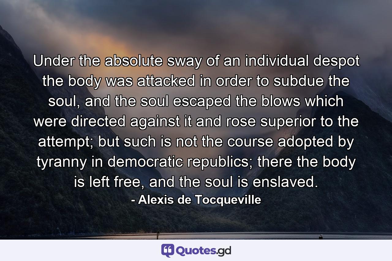 Under the absolute sway of an individual despot the body was attacked in order to subdue the soul, and the soul escaped the blows which were directed against it and rose superior to the attempt; but such is not the course adopted by tyranny in democratic republics; there the body is left free, and the soul is enslaved. - Quote by Alexis de Tocqueville
