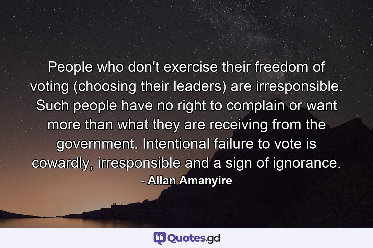 People who don't exercise their freedom of voting (choosing their leaders) are irresponsible. Such people have no right to complain or want more than what they are receiving from the government. Intentional failure to vote is cowardly, irresponsible and a sign of ignorance. - Quote by Allan Amanyire