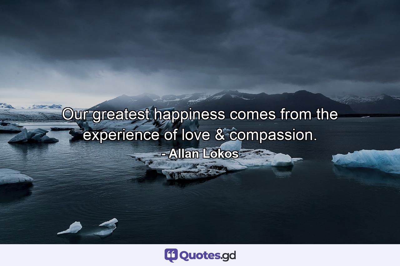 Our greatest happiness comes from the experience of love & compassion. - Quote by Allan Lokos