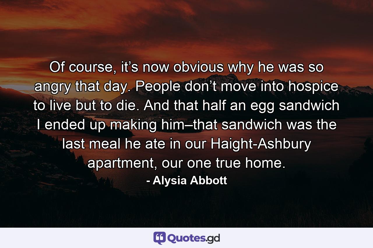 Of course, it’s now obvious why he was so angry that day. People don’t move into hospice to live but to die. And that half an egg sandwich I ended up making him–that sandwich was the last meal he ate in our Haight-Ashbury apartment, our one true home. - Quote by Alysia Abbott