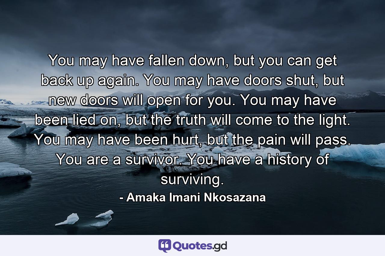 You may have fallen down, but you can get back up again. You may have doors shut, but new doors will open for you. You may have been lied on, but the truth will come to the light. You may have been hurt, but the pain will pass. You are a survivor. You have a history of surviving. - Quote by Amaka Imani Nkosazana