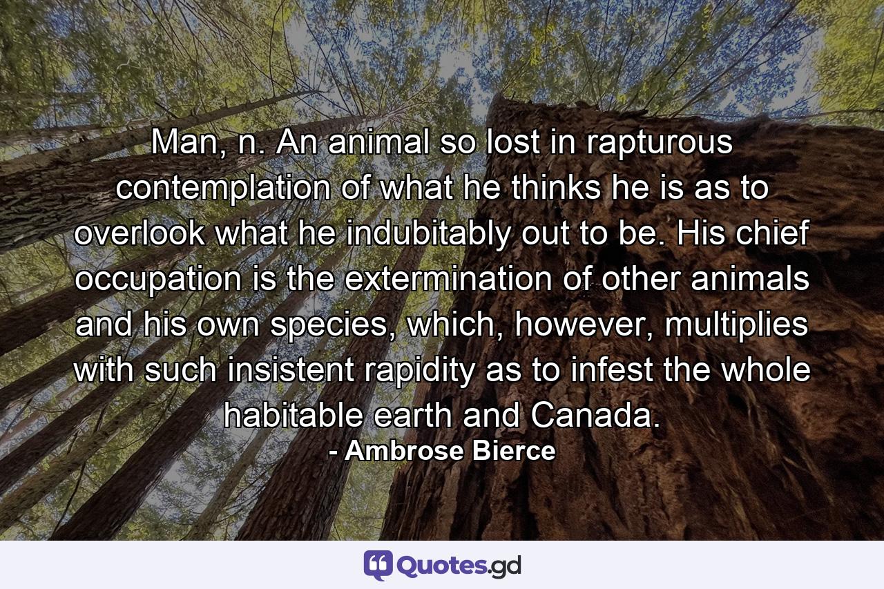 Man, n. An animal so lost in rapturous contemplation of what he thinks he is as to overlook what he indubitably out to be. His chief occupation is the extermination of other animals and his own species, which, however, multiplies with such insistent rapidity as to infest the whole habitable earth and Canada. - Quote by Ambrose Bierce