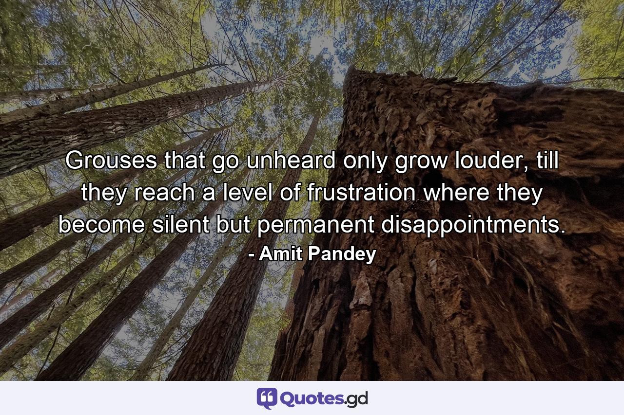 Grouses that go unheard only grow louder, till they reach a level of frustration where they become silent but permanent disappointments. - Quote by Amit Pandey