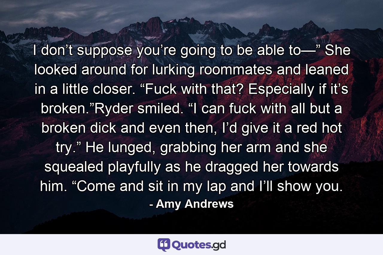 I don’t suppose you’re going to be able to—” She looked around for lurking roommates and leaned in a little closer. “Fuck with that? Especially if it’s broken.”Ryder smiled. “I can fuck with all but a broken dick and even then, I’d give it a red hot try.” He lunged, grabbing her arm and she squealed playfully as he dragged her towards him. “Come and sit in my lap and I’ll show you. - Quote by Amy Andrews