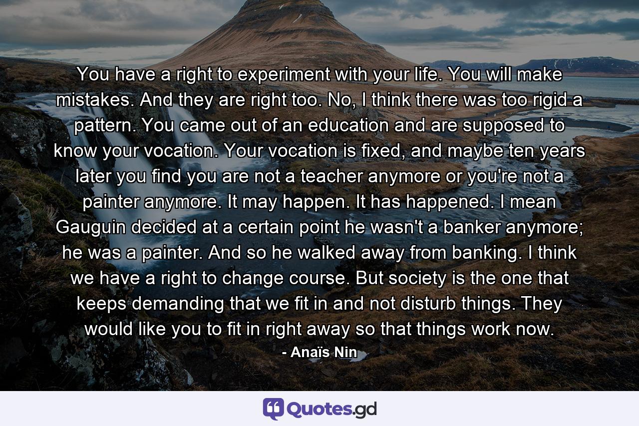 You have a right to experiment with your life. You will make mistakes. And they are right too. No, I think there was too rigid a pattern. You came out of an education and are supposed to know your vocation. Your vocation is fixed, and maybe ten years later you find you are not a teacher anymore or you're not a painter anymore. It may happen. It has happened. I mean Gauguin decided at a certain point he wasn't a banker anymore; he was a painter. And so he walked away from banking. I think we have a right to change course. But society is the one that keeps demanding that we fit in and not disturb things. They would like you to fit in right away so that things work now. - Quote by Anaïs Nin