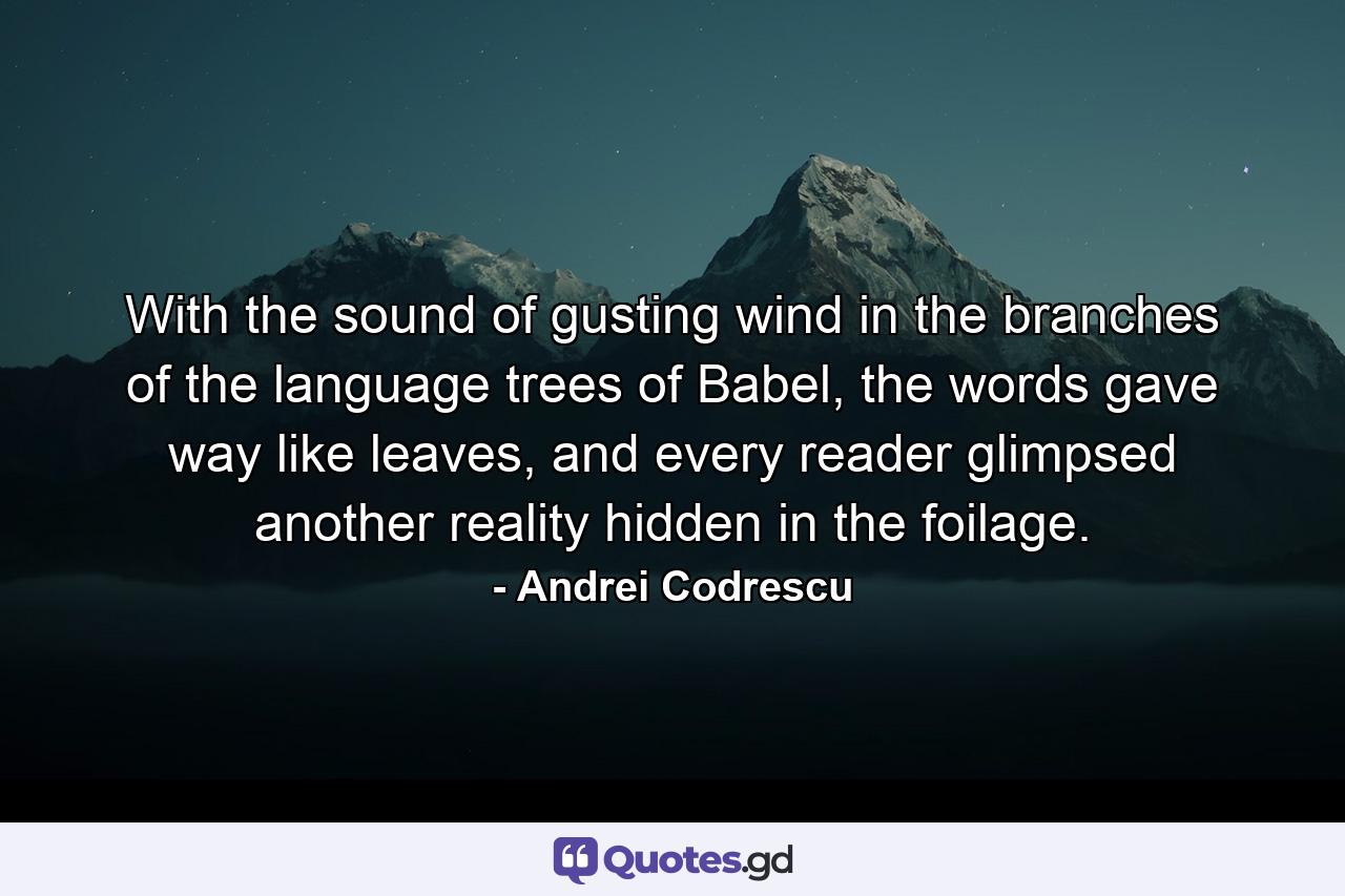 With the sound of gusting wind in the branches of the language trees of Babel, the words gave way like leaves, and every reader glimpsed another reality hidden in the foilage. - Quote by Andrei Codrescu