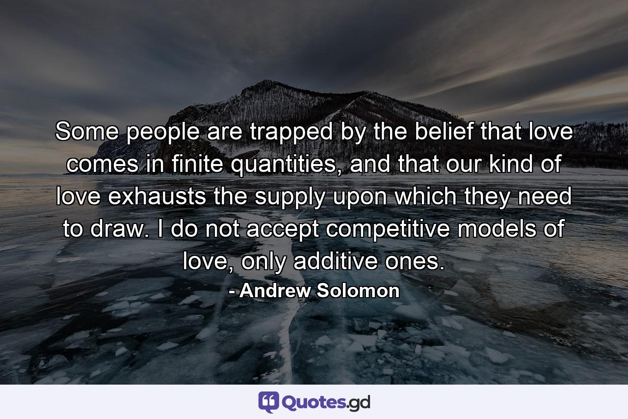 Some people are trapped by the belief that love comes in finite quantities, and that our kind of love exhausts the supply upon which they need to draw. I do not accept competitive models of love, only additive ones. - Quote by Andrew Solomon