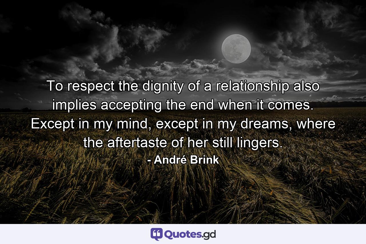 To respect the dignity of a relationship also implies accepting the end when it comes. Except in my mind, except in my dreams, where the aftertaste of her still lingers. - Quote by André Brink