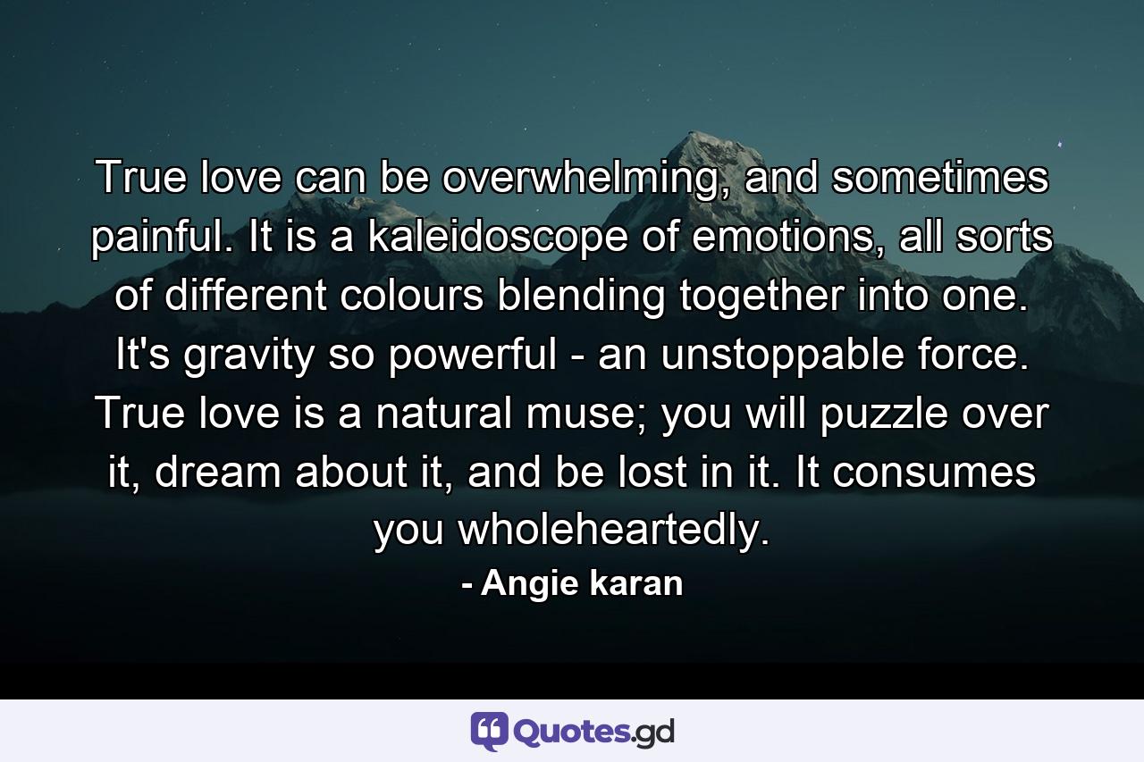 True love can be overwhelming, and sometimes painful. It is a kaleidoscope of emotions, all sorts of different colours blending together into one. It's gravity so powerful - an unstoppable force. True love is a natural muse; you will puzzle over it, dream about it, and be lost in it. It consumes you wholeheartedly. - Quote by Angie karan