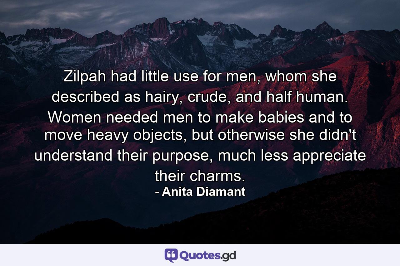 Zilpah had little use for men, whom she described as hairy, crude, and half human. Women needed men to make babies and to move heavy objects, but otherwise she didn't understand their purpose, much less appreciate their charms. - Quote by Anita Diamant