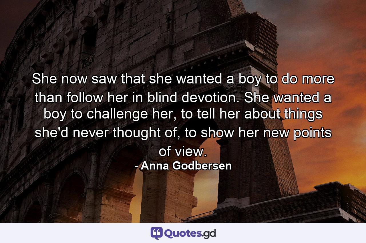 She now saw that she wanted a boy to do more than follow her in blind devotion. She wanted a boy to challenge her, to tell her about things she'd never thought of, to show her new points of view. - Quote by Anna Godbersen