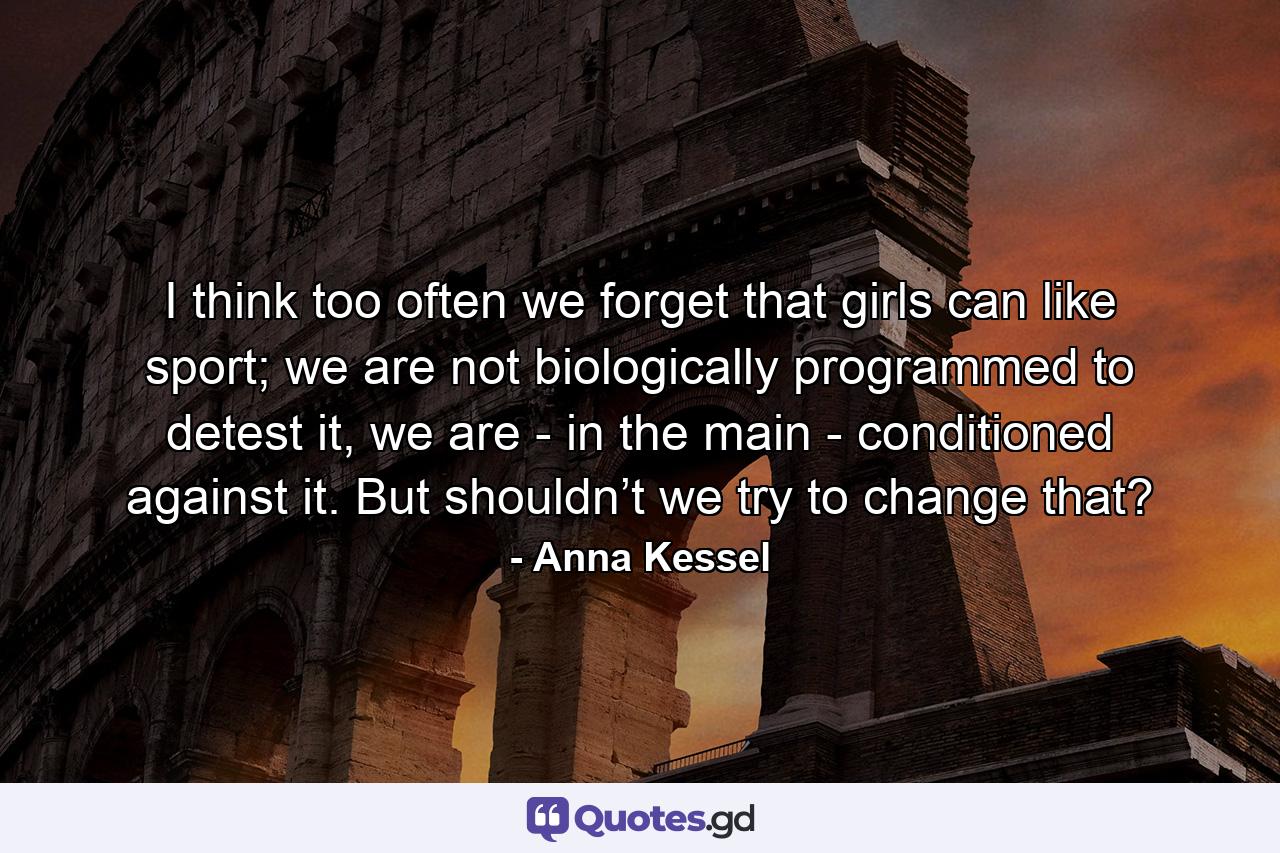 I think too often we forget that girls can like sport; we are not biologically programmed to detest it, we are - in the main - conditioned against it. But shouldn’t we try to change that? - Quote by Anna Kessel