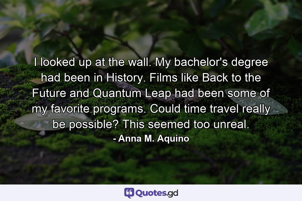 I looked up at the wall. My bachelor's degree had been in History. Films like Back to the Future and Quantum Leap had been some of my favorite programs. Could time travel really be possible? This seemed too unreal. - Quote by Anna M. Aquino