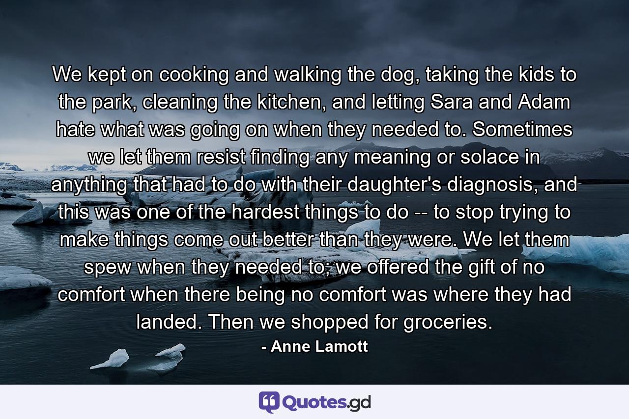 We kept on cooking and walking the dog, taking the kids to the park, cleaning the kitchen, and letting Sara and Adam hate what was going on when they needed to. Sometimes we let them resist finding any meaning or solace in anything that had to do with their daughter's diagnosis, and this was one of the hardest things to do -- to stop trying to make things come out better than they were. We let them spew when they needed to; we offered the gift of no comfort when there being no comfort was where they had landed. Then we shopped for groceries. - Quote by Anne Lamott