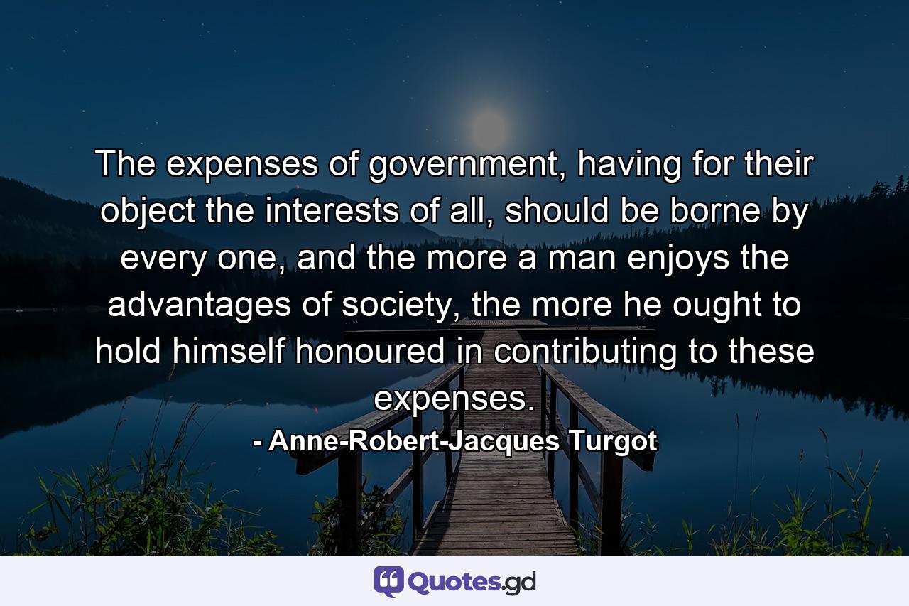 The expenses of government, having for their object the interests of all, should be borne by every one, and the more a man enjoys the advantages of society, the more he ought to hold himself honoured in contributing to these expenses. - Quote by Anne-Robert-Jacques Turgot