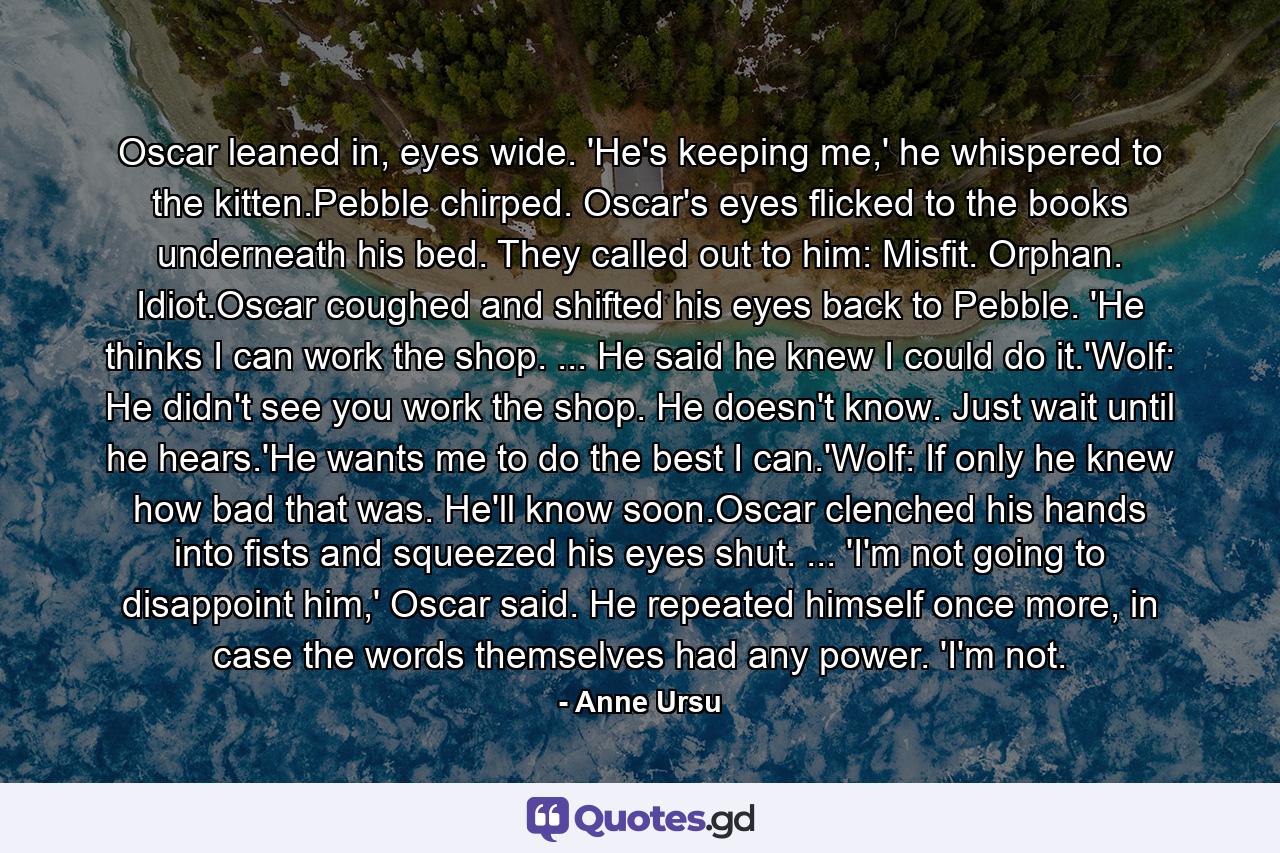 Oscar leaned in, eyes wide. 'He's keeping me,' he whispered to the kitten.Pebble chirped. Oscar's eyes flicked to the books underneath his bed. They called out to him: Misfit. Orphan. Idiot.Oscar coughed and shifted his eyes back to Pebble. 'He thinks I can work the shop. ... He said he knew I could do it.'Wolf: He didn't see you work the shop. He doesn't know. Just wait until he hears.'He wants me to do the best I can.'Wolf: If only he knew how bad that was. He'll know soon.Oscar clenched his hands into fists and squeezed his eyes shut. ... 'I'm not going to disappoint him,' Oscar said. He repeated himself once more, in case the words themselves had any power. 'I'm not. - Quote by Anne Ursu