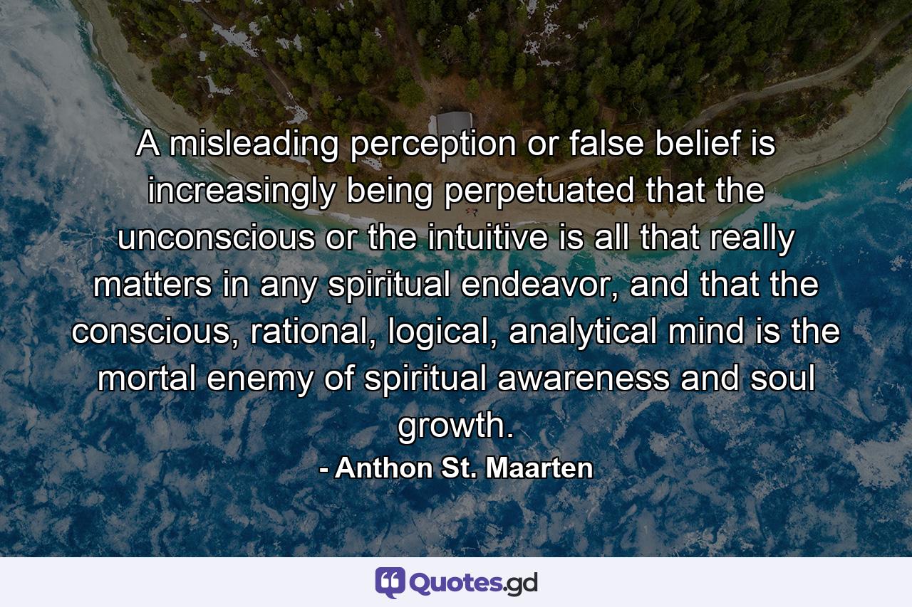 A misleading perception or false belief is increasingly being perpetuated that the unconscious or the intuitive is all that really matters in any spiritual endeavor, and that the conscious, rational, logical, analytical mind is the mortal enemy of spiritual awareness and soul growth. - Quote by Anthon St. Maarten