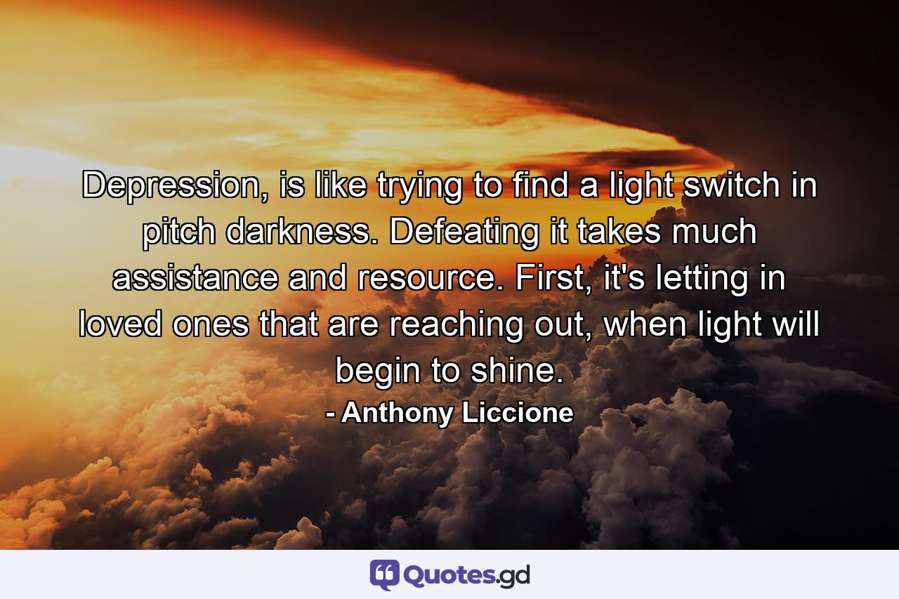 Depression, is like trying to find a light switch in pitch darkness. Defeating it takes much assistance and resource. First, it's letting in loved ones that are reaching out, when light will begin to shine. - Quote by Anthony Liccione