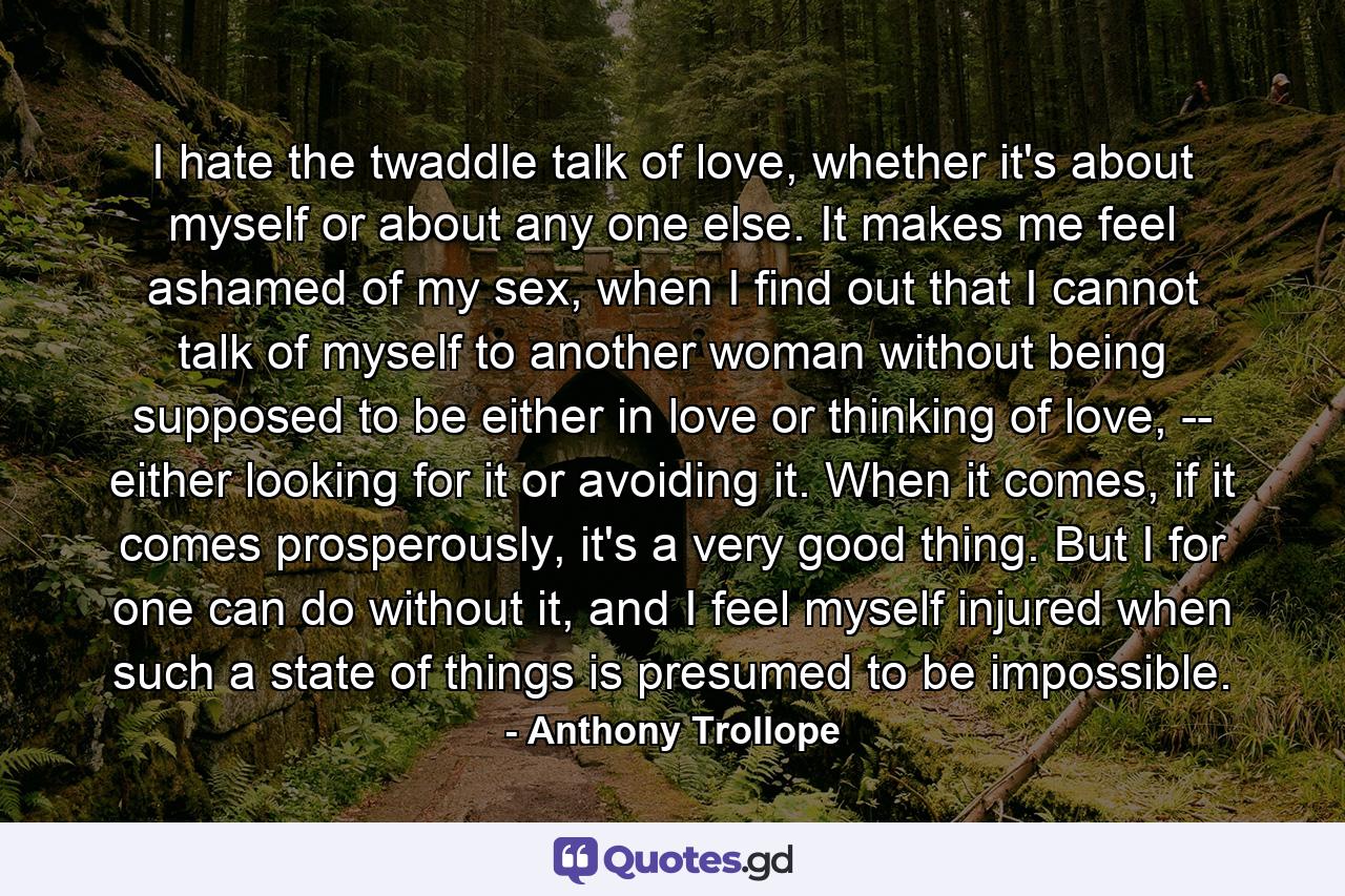 I hate the twaddle talk of love, whether it's about myself or about any one else. It makes me feel ashamed of my sex, when I find out that I cannot talk of myself to another woman without being supposed to be either in love or thinking of love, -- either looking for it or avoiding it. When it comes, if it comes prosperously, it's a very good thing. But I for one can do without it, and I feel myself injured when such a state of things is presumed to be impossible. - Quote by Anthony Trollope