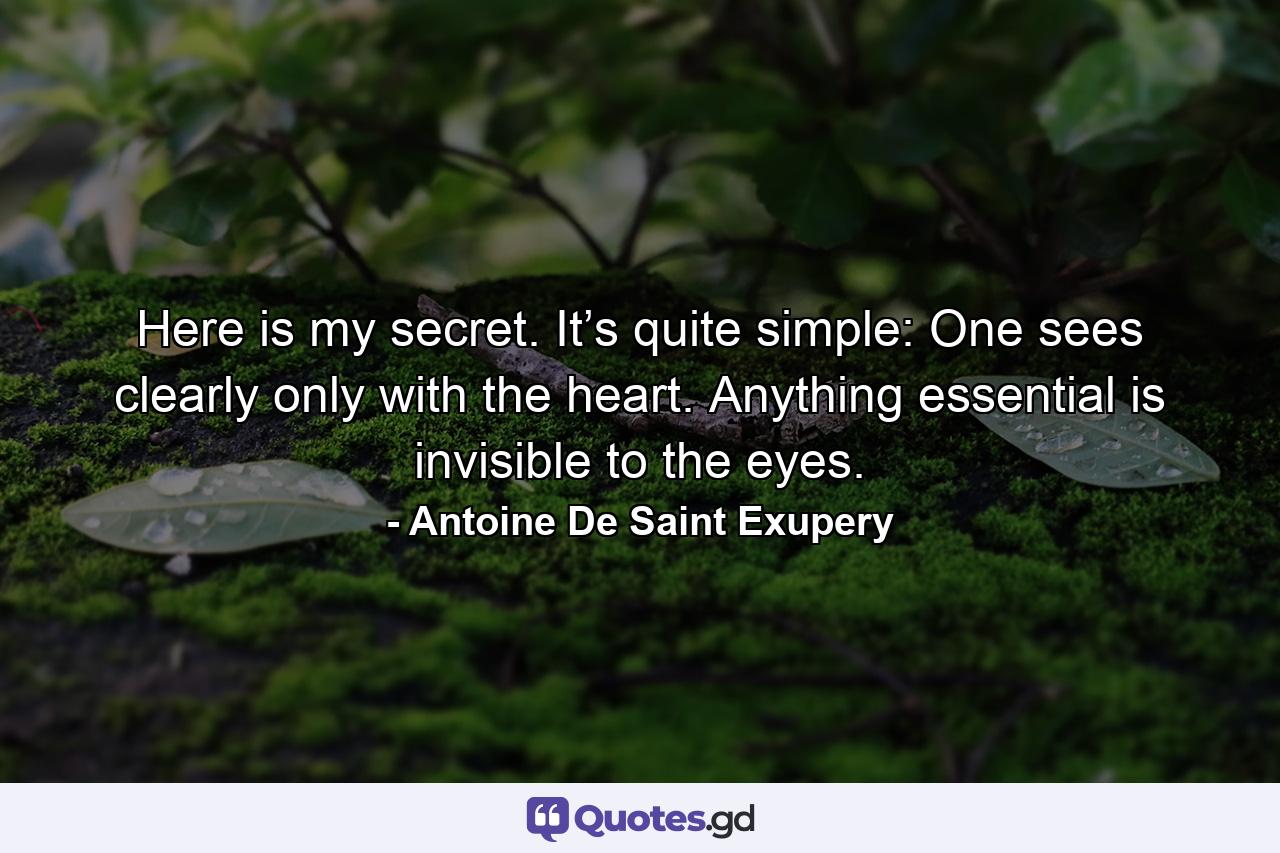 Here is my secret. It’s quite simple: One sees clearly only with the heart. Anything essential is invisible to the eyes. - Quote by Antoine De Saint Exupery