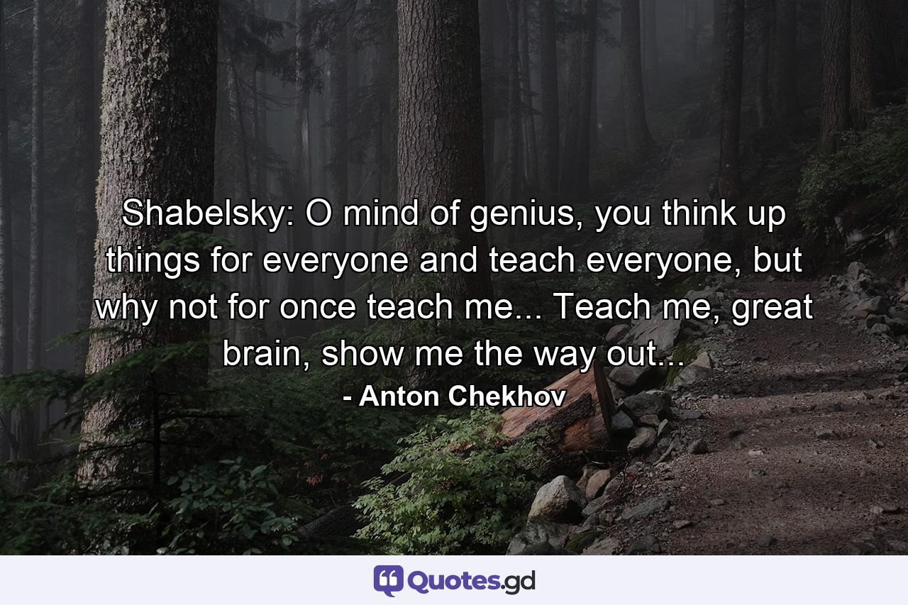 Shabelsky: O mind of genius, you think up things for everyone and teach everyone, but why not for once teach me... Teach me, great brain, show me the way out... - Quote by Anton Chekhov