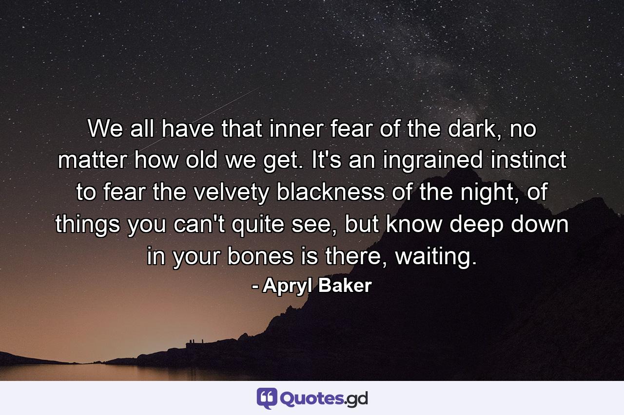 We all have that inner fear of the dark, no matter how old we get. It's an ingrained instinct to fear the velvety blackness of the night, of things you can't quite see, but know deep down in your bones is there, waiting. - Quote by Apryl Baker